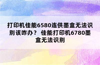 打印机佳能6580连供墨盒无法识别该咋办？ 佳能打印机6780墨盒无法识别